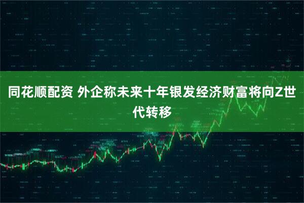 同花顺配资 外企称未来十年银发经济财富将向Z世代转移