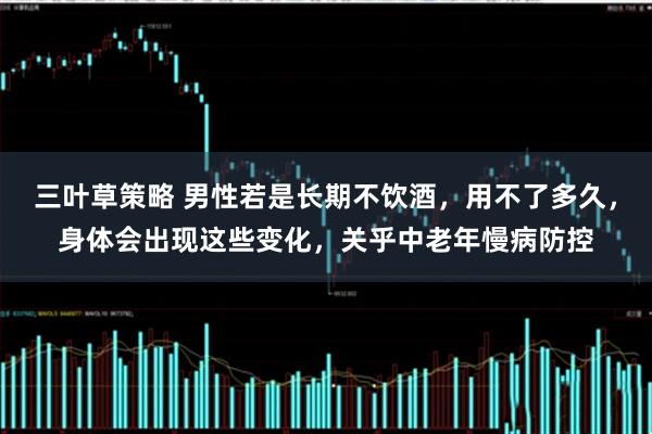 三叶草策略 男性若是长期不饮酒，用不了多久，身体会出现这些变化，关乎中老年慢病防控