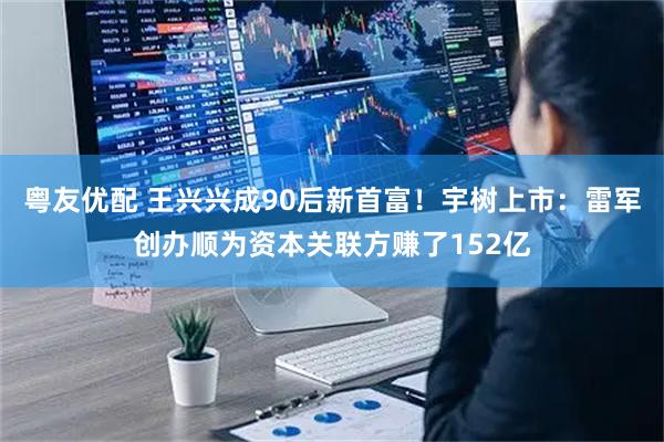 粤友优配 王兴兴成90后新首富！宇树上市：雷军创办顺为资本关联方赚了152亿